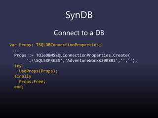 SynDB
Connect to a DB
var Props: TSQLDBConnectionProperties;
...
Props := TOleDBMSSQLConnectionProperties.Create(
'.SQLEXPRESS','AdventureWorks2008R2','','');
try
UseProps(Props);
finally
Props.Free;
end;
 