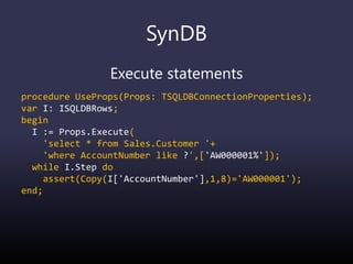 SynDB
Execute statements
procedure UseProps(Props: TSQLDBConnectionProperties);
var I: ISQLDBRows;
begin
I := Props.Execute(
'select * from Sales.Customer '+
'where AccountNumber like ?',['AW000001%']);
while I.Step do
assert(Copy(I['AccountNumber'],1,8)='AW000001');
end;
 