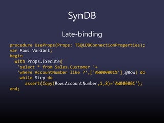 SynDB
Late-binding
procedure UseProps(Props: TSQLDBConnectionProperties);
var Row: Variant;
begin
with Props.Execute(
'select * from Sales.Customer '+
'where AccountNumber like ?‘,['AW000001%'],@Row) do
while Step do
assert(Copy(Row.AccountNumber,1,8)='AW000001');
end;
 