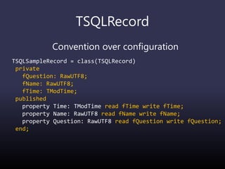 TSQLRecord
Convention over configuration
TSQLSampleRecord = class(TSQLRecord)
private
fQuestion: RawUTF8;
fName: RawUTF8;
fTime: TModTime;
published
property Time: TModTime read fTime write fTime;
property Name: RawUTF8 read fName write fName;
property Question: RawUTF8 read fQuestion write fQuestion;
end;
 