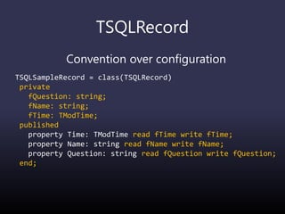 TSQLRecord
Convention over configuration
TSQLSampleRecord = class(TSQLRecord)
private
fQuestion: string;
fName: string;
fTime: TModTime;
published
property Time: TModTime read fTime write fTime;
property Name: string read fName write fName;
property Question: string read fQuestion write fQuestion;
end;
 