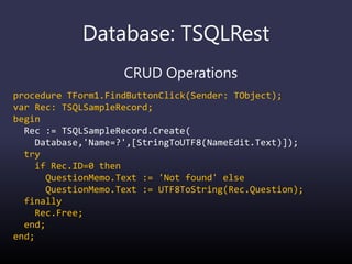 Database: TSQLRest
CRUD Operations
procedure TForm1.FindButtonClick(Sender: TObject);
var Rec: TSQLSampleRecord;
begin
Rec := TSQLSampleRecord.Create(
Database,'Name=?',[StringToUTF8(NameEdit.Text)]);
try
if Rec.ID=0 then
QuestionMemo.Text := 'Not found' else
QuestionMemo.Text := UTF8ToString(Rec.Question);
finally
Rec.Free;
end;
end;
 