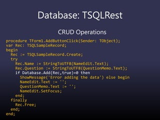 Database: TSQLRest
CRUD Operations
procedure TForm1.AddButtonClick(Sender: TObject);
var Rec: TSQLSampleRecord;
begin
Rec := TSQLSampleRecord.Create;
try
Rec.Name := StringToUTF8(NameEdit.Text);
Rec.Question := StringToUTF8(QuestionMemo.Text);
if Database.Add(Rec,true)=0 then
ShowMessage('Error adding the data') else begin
NameEdit.Text := '';
QuestionMemo.Text := '';
NameEdit.SetFocus;
end;
finally
Rec.Free;
end;
end;
 