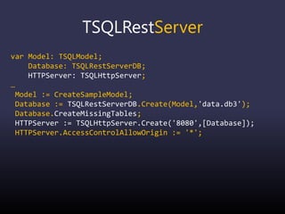 TSQLRestServer
var Model: TSQLModel;
Database: TSQLRestServerDB;
HTTPServer: TSQLHttpServer;
…
Model := CreateSampleModel;
Database := TSQLRestServerDB.Create(Model,'data.db3');
Database.CreateMissingTables;
HTTPServer := TSQLHttpServer.Create('8080',[Database]);
HTTPServer.AccessControlAllowOrigin := '*';
 