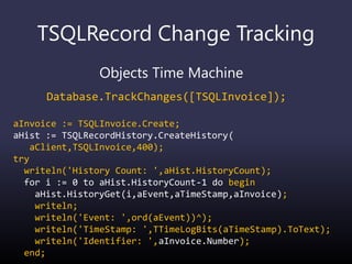 TSQLRecord Change Tracking
Objects Time Machine
Database.TrackChanges([TSQLInvoice]);
aInvoice := TSQLInvoice.Create;
aHist := TSQLRecordHistory.CreateHistory(
aClient,TSQLInvoice,400);
try
writeln('History Count: ',aHist.HistoryCount);
for i := 0 to aHist.HistoryCount-1 do begin
aHist.HistoryGet(i,aEvent,aTimeStamp,aInvoice);
writeln;
writeln('Event: ',ord(aEvent))^);
writeln('TimeStamp: ',TTimeLogBits(aTimeStamp).ToText);
writeln('Identifier: ',aInvoice.Number);
end;
 
