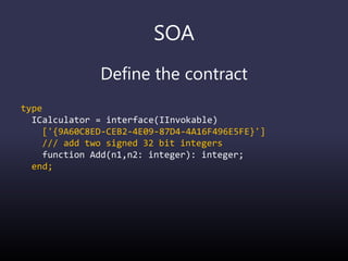SOA
Define the contract
type
ICalculator = interface(IInvokable)
['{9A60C8ED-CEB2-4E09-87D4-4A16F496E5FE}']
/// add two signed 32 bit integers
function Add(n1,n2: integer): integer;
end;
 
