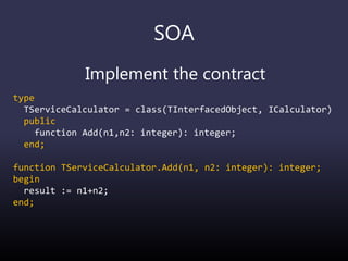 SOA
Implement the contract
type
TServiceCalculator = class(TInterfacedObject, ICalculator)
public
function Add(n1,n2: integer): integer;
end;
function TServiceCalculator.Add(n1, n2: integer): integer;
begin
result := n1+n2;
end;
 
