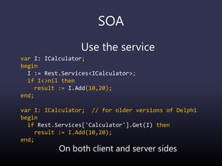 SOA
Use the service
var I: ICalculator;
begin
I := Rest.Services<ICalculator>;
if I<>nil then
result := I.Add(10,20);
end;
var I: ICalculator; // for older versions of Delphi
begin
if Rest.Services['Calculator'].Get(I) then
result := I.Add(10,20);
end;
On both client and server sides
 