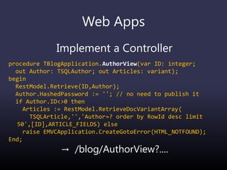 Web Apps
Implement a Controller
procedure TBlogApplication.AuthorView(var ID: integer;
out Author: TSQLAuthor; out Articles: variant);
begin
RestModel.Retrieve(ID,Author);
Author.HashedPassword := ''; // no need to publish it
if Author.ID<>0 then
Articles := RestModel.RetrieveDocVariantArray(
TSQLArticle,'','Author=? order by RowId desc limit
50',[ID],ARTICLE_FIELDS) else
raise EMVCApplication.CreateGotoError(HTML_NOTFOUND);
End;
→ /blog/AuthorView?....
 