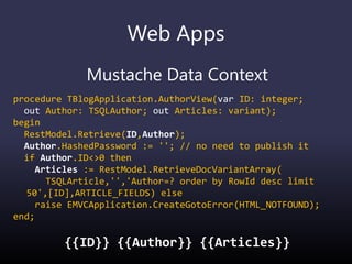 Web Apps
Mustache Data Context
procedure TBlogApplication.AuthorView(var ID: integer;
out Author: TSQLAuthor; out Articles: variant);
begin
RestModel.Retrieve(ID,Author);
Author.HashedPassword := ''; // no need to publish it
if Author.ID<>0 then
Articles := RestModel.RetrieveDocVariantArray(
TSQLArticle,'','Author=? order by RowId desc limit
50',[ID],ARTICLE_FIELDS) else
raise EMVCApplication.CreateGotoError(HTML_NOTFOUND);
end;
{{ID}} {{Author}} {{Articles}}
 