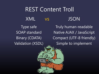REST Content Troll
XML vs
Type safe
SOAP standard
Binary (CDATA)
Validation (XSDL)
JSON
Truly human-readable
Native AJAX / JavaScript
Compact (UTF-8 friendly)
Simple to implement
 
