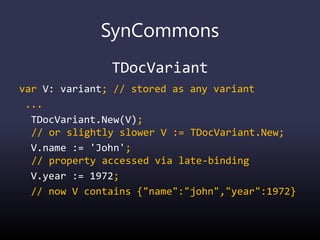 SynCommons
TDocVariant
var V: variant; // stored as any variant
...
TDocVariant.New(V);
// or slightly slower V := TDocVariant.New;
V.name := 'John';
// property accessed via late-binding
V.year := 1972;
// now V contains {"name":"john","year":1972}
 