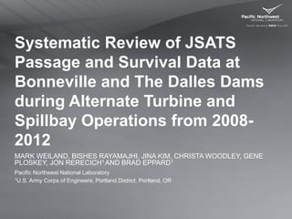 Systematic Review of JSATS
Passage and Survival Data at
Bonneville and The Dalles Dams
during Alternate Turbine and
Spillbay Operations from 2008-
2012
MARK WEILAND, BISHES RAYAMAJHI, JINA KIM, CHRISTA WOODLEY, GENE
PLOSKEY, JON RERECICH1 AND BRAD EPPARD1
Pacific Northwest National Laboratory
1U.S. Army Corps of Engineers, Portland District, Portland, OR
 