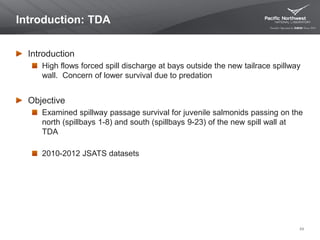 Introduction: TDA
Introduction
High flows forced spill discharge at bays outside the new tailrace spillway
wall. Concern of lower survival due to predation
Objective
Examined spillway passage survival for juvenile salmonids passing on the
north (spillbays 1-8) and south (spillbays 9-23) of the new spill wall at
TDA
2010-2012 JSATS datasets
49
 