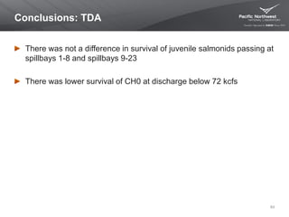 Conclusions: TDA
There was not a difference in survival of juvenile salmonids passing at
spillbays 1-8 and spillbays 9-23
There was lower survival of CH0 at discharge below 72 kcfs
63
 