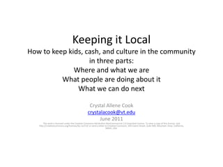 Keeping it LocalHow to keep kids, cash, and culture in the communityin three parts:Where and what we areWhat people are doing about itWhat we can do next Crystal Allene Cook crystalacook@vt.edu June 2011 This work is licensed under the Creative Commons Attribution-NonCommercial 3.0 Unported License. To view a copy of this license, visit http://creativecommons.org/licenses/by-nc/3.0/ or send a letter to Creative Commons, 444 Castro Street, Suite 900, Mountain View, California, 94041, USA. 