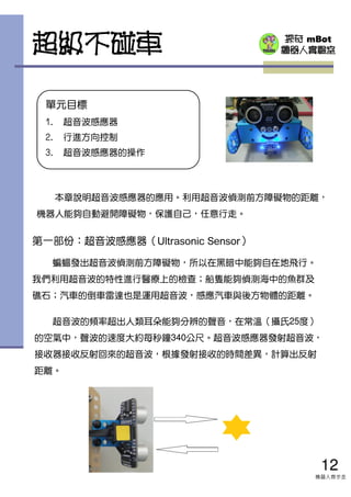 探奇 mBot
機器人實驗室
單元目標
1. 超音波感應器
2. 行進方向控制
3. 超音波感應器的操作
本章說明超音波感應器的應用。利用超音波偵測前方障礙物的距離，
機器人能夠自動避開障礙物，保護自己，任意行走。
第一部份：超音波感應器（Ultrasonic Sensor）
蝙蝠發出超音波偵測前方障礙物，所以在黑暗中能夠自在地飛行。
我們利用超音波的特性進行醫療上的檢查；船隻能夠偵測海中的魚群及
礁石；汽車的倒車雷達也是運用超音波，感應汽車與後方物體的距離。
超音波的頻率超出人類耳朵能夠分辨的聲音，在常溫（攝氏25度）
的空氣中，聲波的速度大約每秒鐘340公尺。超音波感應器發射超音波，
接收器接收反射回來的超音波，根據發射接收的時間差異，計算出反射
距離。
12
機器人齊步走
超級不碰車
 