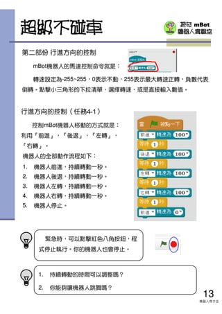 探奇 mBot
機器人實驗室
行進方向的控制（任務4-1）
控制mBot機器人移動的方式就是：
利用『前進』，『後退』，『左轉』，
『右轉』。
緊急時，可以點擊紅色八角按鈕，程
式停止執行。你的機器人也會停止。
超級不碰車
機器人的全部動作流程如下：
1. 機器人前進，持續轉動一秒。
2. 機器人後退，持續轉動一秒。
3. 機器人左轉，持續轉動一秒。
4. 機器人右轉，持續轉動一秒。
5. 機器人停止。
第二部份 行進方向的控制
mBot機器人的馬達控制命令就是：
轉速設定為-255~255，0表示不動，255表示最大轉速正轉，負數代表
倒轉。點擊小三角形的下拉清單，選擇轉速，或是直接輸入數值。
13
機器人齊步走
1. 持續轉動的時間可以調整嗎？
2. 你能夠讓機器人跳舞嗎？
 