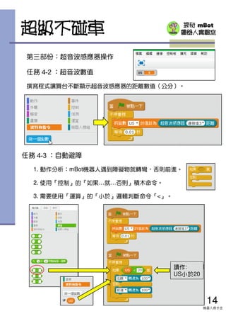 探奇 mBot
機器人實驗室
第三部份：超音波感應器操作
任務 4-2 ：超音波數值
撰寫程式讓舞台不斷顯示超音波感應器的距離數值（公分）。
14
機器人齊步走
任務 4-3 ：自動避障
1. 動作分析：mBot機器人遇到障礙物就轉彎，否則前進。
2. 使用『控制』的『如果…就…否則』積木命令。
3. 需要使用『運算』的『小於』邏輯判斷命令『<』。
超級不碰車
讀作:
US小於20
 