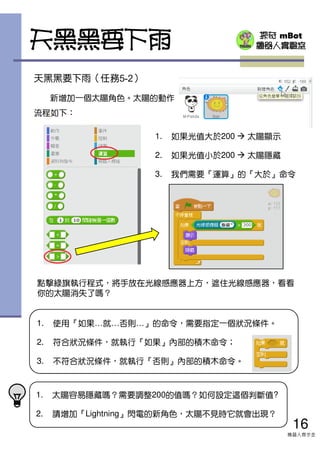 探奇 mBot
機器人實驗室
天黑黑要下雨（任務5-2）
新增加一個太陽角色。太陽的動作
流程如下：
1. 太陽容易隱藏嗎？需要調整200的值嗎？如何設定這個判斷值?
2. 請增加『Lightning』閃電的新角色，太陽不見時它就會出現？
天黑黑要下雨
1. 使用『如果…就…否則…』的命令，需要指定一個狀況條件。
2. 符合狀況條件，就執行『如果』內部的積木命令；
3. 不符合狀況條件，就執行『否則』內部的積木命令。
點擊綠旗執行程式，將手放在光線感應器上方，遮住光線感應器，看看
你的太陽消失了嗎？
16
機器人齊步走
1. 如果光值大於200 太陽顯示
2. 如果光值小於200 太陽隱藏
3. 我們需要『運算』的『大於』命令
 
