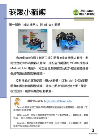 探奇 mBot
機器人實驗室我愛小貓熊
第一部份：mBot機器人 與 mBlock 軟體
MakeBlock公司（創客工場）開發 mBot 機器人套件，利
用合金鋁件作為機器人骨架，搭配自行開發的 mCore 控制板
(Arduino UNO相容)，附加超音波感應器及紅外線巡線感應器，
做成有趣的智慧型機器車。
控制程式的撰寫使用 mBlock軟體，以Scratch 2.0為基礎
開發的圖控軟體開發環境，讓大小朋友可以快速上手，學習
程式設計，創作有趣的互動裝置。
3
機器人齊步走
關於關於關於關於 Scratch https://scratch.mit.edu/
Scratch 是麻省理工學院(MIT)媒體實驗室終身幼兒園團隊的一個計畫。它
是開源的自由軟體。
在Scratch裡，您可以寫程式來完成您的「互動式故事」、電動玩具、動畫
作品 — 而且和其它人線上即時分享。
Scratch，幫助年幼者學習創造性思考、系統化推理、以及團隊合作，這些
都是21世紀的生活必備技能。
 