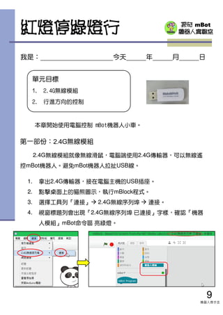 探奇 mBot
機器人實驗室紅燈停綠燈行
9
機器人齊步走
單元目標
1. 2.4G無線模組
2. 行進方向的控制
本章開始使用電腦控制 mBot機器人小車。
我是： 今天 年 月 日
第一部份：2.4G無線模組
2.4G無線模組就像無線滑鼠，電腦端使用2.4G傳輸器，可以無線遙
控mBot機器人。避免mBot機器人拉扯USB線。
1. 拿出2.4G傳輸器，接在電腦主機的USB插座。
2. 點擊桌面上的貓熊圖示，執行mBlock程式。
3. 選擇工具列『連接』 2.4G無線序列埠 連接。
4. 視窗標題列會出現『2.4G無線序列埠 已連接』字樣，確認『機器
人模組』mBot命令區 亮綠燈。
 