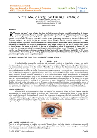 Research Article February
2015
© 2014, IJERMT All Rights Reserved Page | 8
International Journal of
Emerging Research in Management &Technology
ISSN: 2278-9359 (Volume-4, Issue-2)
Virtual Mouse Using Eye Tracking Technique
Chaudhari.Sonali.A, Madur.Neha.
Electronics and Tele-communication,
Savitri Bai Phule, University of Pune
Maharashtra, India
Abstract—
nowing that user’s point of gaze has long held the promise of being a useful methodology for human
computer interaction. However, a number of barriers have stood in the way of the integration of eye tracking
into everyday applications, including the intrusiveness, robustness, availability, and price of eye-tracking
systems. The goal of this thesis is to lower these barriers so that eye tracking can be used to enhance current human
computer interfaces. The paper presents the real time system interface between computer and human. —. This
technology is able to replace the standard interface which is the computer mouse or we can say traditional mouse with
the human eyes, as a new way to interact with computer. Thus, mouse working with the help of human eyes is known
as Virtual mouse. The system we described is fast and an affordable technique for tracking facial features. We are
trying to detect facial features i.e eyes through Viola Jones algorithm, with the help of Matlab’13. The accuracy of eye
tracking was found to be approximately one degree of visual angle. It is expected that the availability of this system
will facilitate the development of eye- tracking applications and the eventual integration of eye tracking into the next
generation of everyday human computer interfaces.
Key Words— Eye tracking, Virtual Mouse, Viola Jones Algorithm, Matlab’13.
I. INTRODUCTION
It is a fact that the computer has contributed and continues to contribute to the evolution of society as a whole.
Using a computer can make life easier for people in several ways, from day to day problem solving to people interaction
via communication channels over the internet. “Nowadays it is known that Communication and Information
Technologies are increasingly becoming important instruments in our culture, and its use is a real mechanism of
inclusion and interaction around the world . Communication and Information Technologies (CIT) are more conspicuous
when used for the development of applications aimed at the social inclusion of handicapped people in our contemporary
society. However the main limitation of this device is the lack of usability for the people with disabilities including limb
paralysis and those who lose their limbs in any accidents or poor development of body due to congenital defects. Such
users face problems and inability to hold or moving the mouse as how normal users perform it. The eye tracking systems
give them enhanced usability by tracking the eye movements to capture the details of relative position of the eye of the
disabled users and use the information to move the mouse on the screen and help them use computers easily in spite of
their disabilities. Thus, we think that a device capable of identifying deliberate movements of the eye area (pupils, eyelids
and eyebrows), we can provide a new means of interaction that could replace or complement more standard interfaces.
Human eye structure
A human eye is an organ that senses light. An image of eye anatomy is shown in Figures. Several important
parts of human eye related to eye tracking are described here. The cornea is a transparent coat in front of eyeball. The iris
is the muscle that controls the size of pupil, which is like the aperture in a camera to let light goes inside. The iris has
color and is different from person to person, thus can be used in biometrics. The sclera is the tough outer surface of the
eyeball and appears white in the eye image. The limbus is the boundary between the sclera and the iris. An image of eye
captured by digital camera is shown in Figure below.
Fig : Eye Structure
EYE TRACKING TECHNIQUES
There is no universal technique to track the movement of the eyes. In any study, the selection of the technique rests with
the actual demands of the application. During the analysis phase of this research, three major techniques were analyzed.
Every technique has its own robust points and disadvantages. [1]
K
 