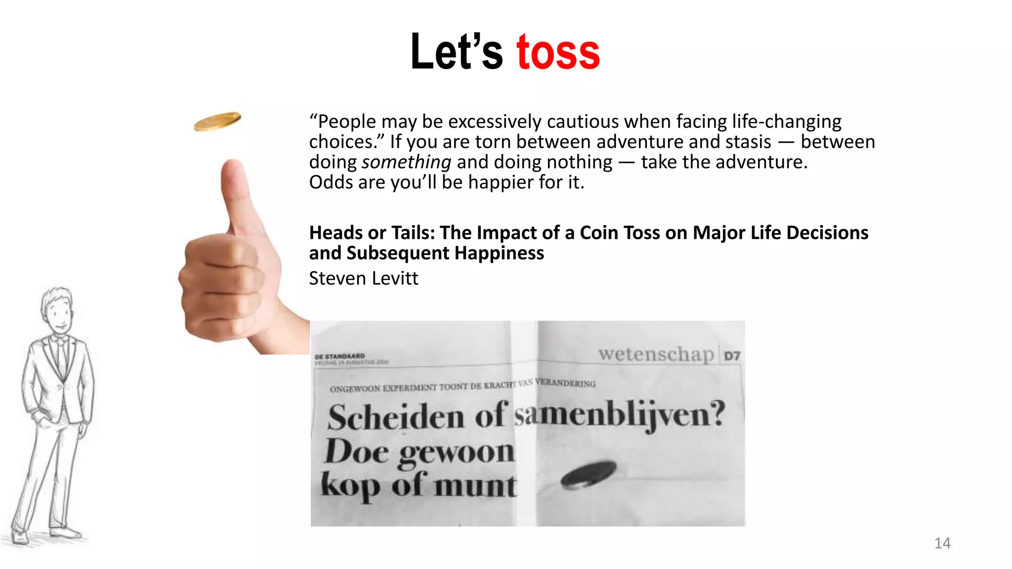 14
Let’s toss
“People may be excessively cautious when facing life-changing
choices.” If you are torn between adventure and stasis — between
doing something and doing nothing — take the adventure.
Odds are you’ll be happier for it.
Heads or Tails: The Impact of a Coin Toss on Major Life Decisions
and Subsequent Happiness
Steven Levitt
 
