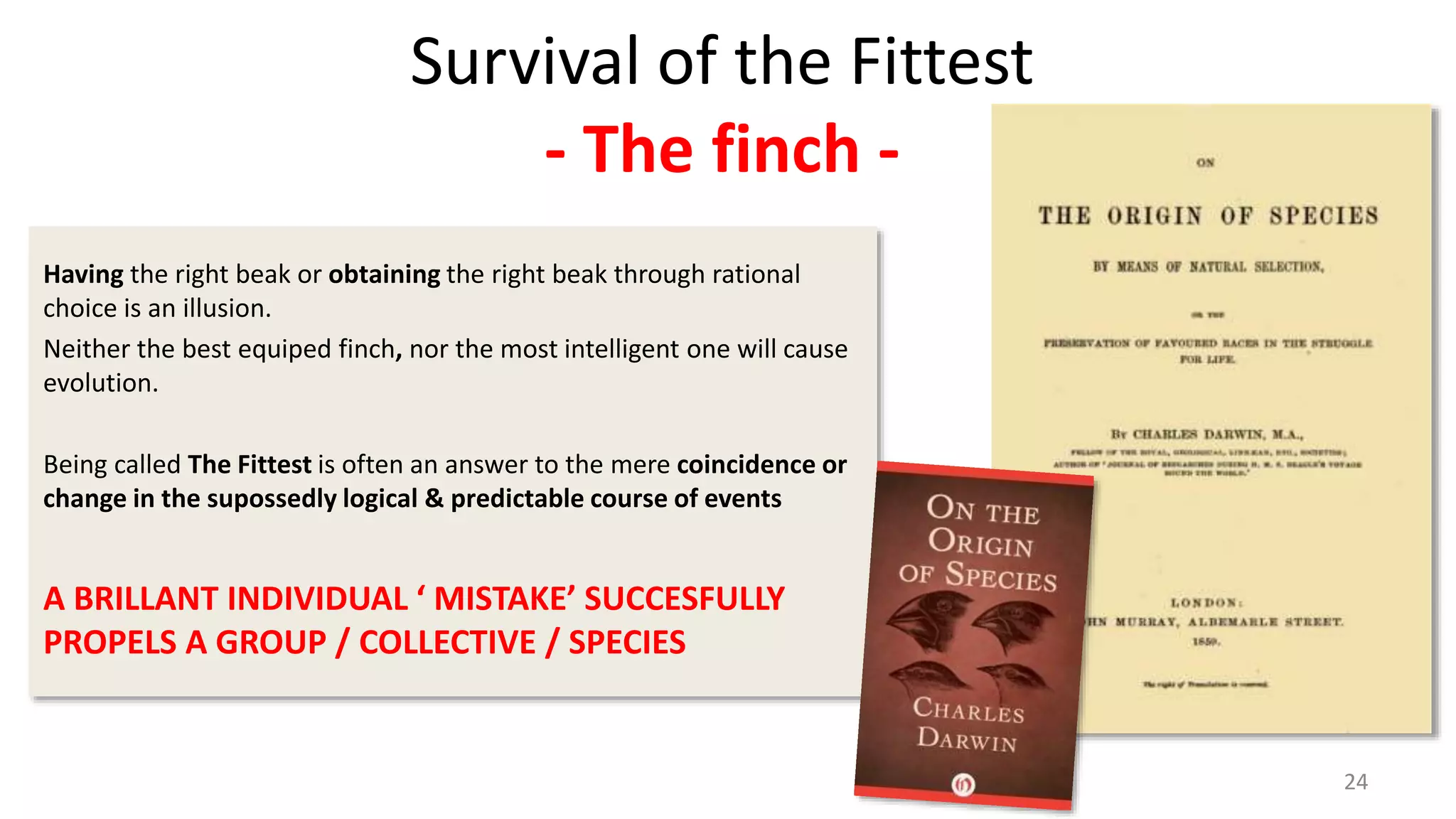 24
Survival of the Fittest
- The finch -
Having the right beak or obtaining the right beak through rational
choice is an illusion.
Neither the best equiped finch, nor the most intelligent one will cause
evolution.
Being called The Fittest is often an answer to the mere coincidence or
change in the supossedly logical & predictable course of events
A BRILLANT INDIVIDUAL ‘ MISTAKE’ SUCCESFULLY
PROPELS A GROUP / COLLECTIVE / SPECIES
 