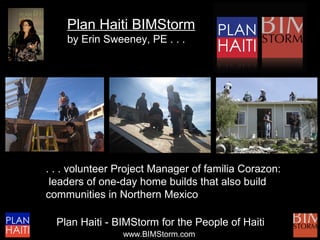 Plan Haiti BIMStorm
    by Erin Sweeney, PE . . .




. . . volunteer Project Manager of familia Corazon:
 leaders of one-day home builds that also build
communities in Northern Mexico

  Plan Haiti - BIMStorm for the People of Haiti
                www.BIMStorm.com
 