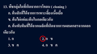 13. พืชกลุ่มใดที่เกิดจากการโคลน ( cloning )
ก. ต้นสักที่ได้จากการเพาะเลี้ยงเนื้อเยื่อ
ข. ต้นไผ่แต่ละต้นในกอเดียวกัน
ค. ต้นทับทิมที่ได้จากเมล็ดที่เกิดจากการผสมเกสรจากดอก
เดียวกัน
1. ก 2. ก ข
3. ข ค 4. ก ข ค
 