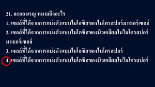 21. ละอองเรณู หมายถึงอะไร
1. เซลล์ที่ได้จากการแบ่งตัวแบบไมโอซิสของไมโครสปอร์มาเธอร์เซลล์
2. เซลล์ที่ได้จากการแบ่งตัวแบบไมโตซิสของนิวเคลียสในไมโครสปอร์
มาเธอร์เซลล์
3. เซลล์ที่ได้จากการแบ่งตัวแบบไมโอซิสของไมโครสปอร์
4. เซลล์ที่ได้จากการแบ่งตัวแบบไมโตซิสของนิวเคลียสในไมโครสปอร์
 