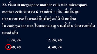 22. เริ่มจาก megaspore mother cells และ microspore
mother cells จํานวน 6 เซลล์เท่า ๆ กัน เมื่อสิ้นสุด
กระบวนการสร้างเซลล์สืบพันธุ์จะได้ นิวเคลียส
ใน embryo sac และ ในละอองเรณู รวมทั้งสิ้น จํานวนเท่าใด
ตามลําดับ
1. 24, 24 2. 24, 48
3. 48, 48 4. 48, 24
 
