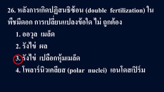 26. หลังการเกิดปฏิสนธิซ้อน (double fertilization) ใน
พืชมีดอก การเปลี่ยนแปลงข้อใด ไม่ ถูกต้อง
1. ออวุล เมล็ด
2. รังไข่ ผล
3. รังไข่ เปลือกหุ้มเมล็ด
4. โพลาร์นิวเคลียส (polar nuclei) เอนโดสเปิร์ม
 