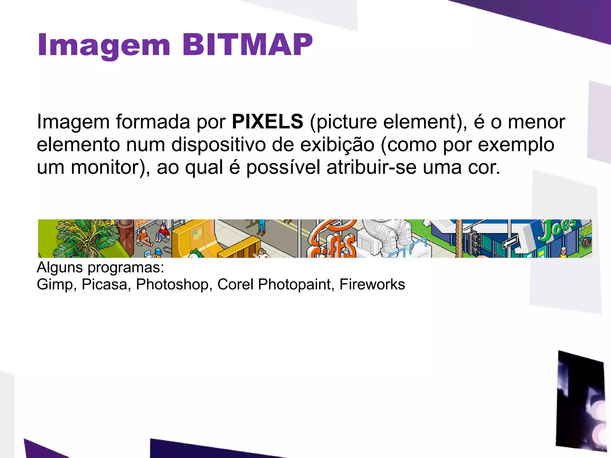 Imagem BITMAP Imagem formada por  PIXELS  (picture element), é o menor elemento num dispositivo de exibição (como por exemplo um monitor), ao qual é possível atribuir-se uma cor.  Alguns programas: Gimp, Picasa, Photoshop, Corel Photopaint, Fireworks 