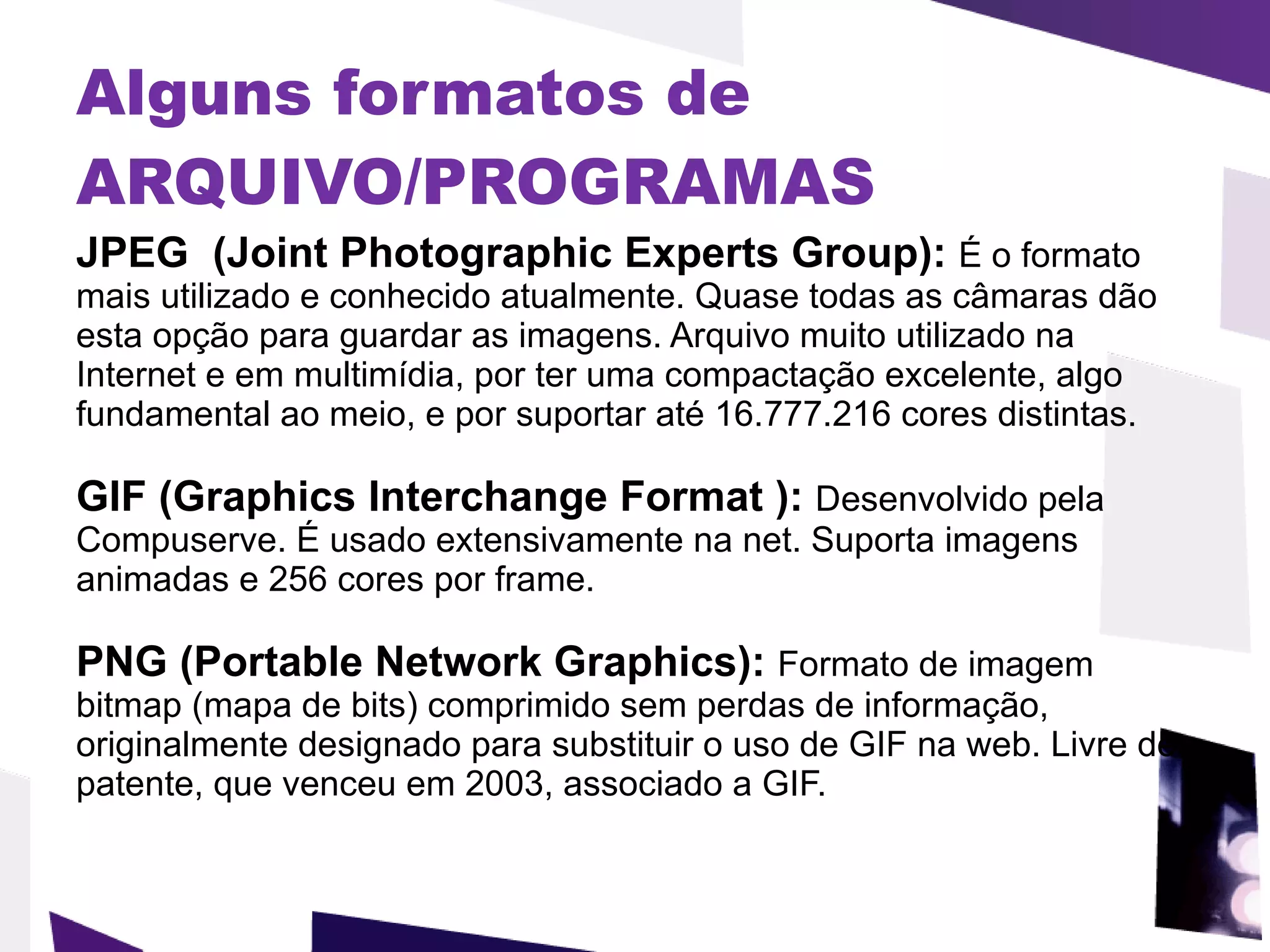 Alguns formatos de ARQUIVO/PROGRAMAS   JPEG  (Joint Photographic Experts Group):  É o formato mais utilizado e conhecido atualmente. Quase todas as câmaras dão esta opção para guardar as imagens. Arquivo muito utilizado na Internet e em multimídia, por ter uma compactação excelente, algo fundamental ao meio, e por suportar até 16.777.216 cores distintas.  GIF (Graphics Interchange Format ):  Desenvolvido pela Compuserve. É usado extensivamente na net. Suporta imagens animadas e 256 cores por frame.  PNG (Portable Network Graphics):  Formato de imagem bitmap (mapa de bits) comprimido sem perdas de informação, originalmente designado para substituir o uso de GIF na web. Livre de patente, que venceu em 2003, associado a GIF. 