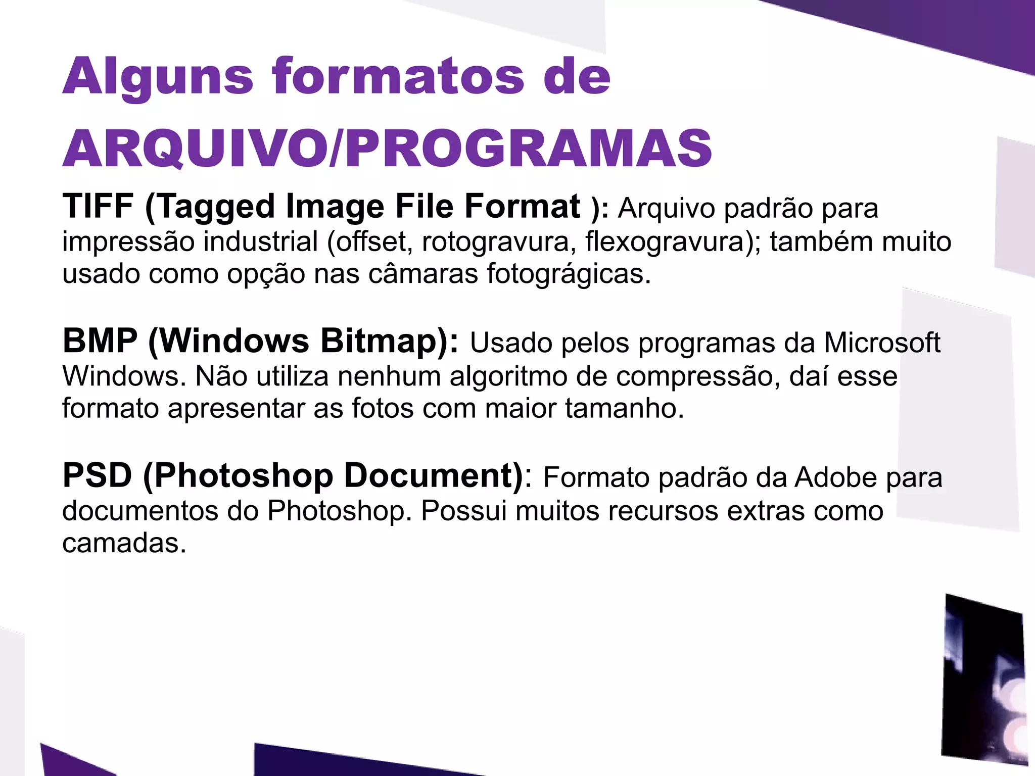Alguns formatos de ARQUIVO/PROGRAMAS   TIFF (Tagged Image File Format  ):  Arquivo padrão para impressão industrial (offset, rotogravura, flexogravura); também muito usado como opção nas câmaras fotográgicas.  BMP (Windows Bitmap):  Usado pelos programas da Microsoft Windows. Não utiliza nenhum algoritmo de compressão, daí esse formato apresentar as fotos com maior tamanho.  PSD (Photoshop Document) :  Formato padrão da Adobe para documentos do Photoshop. Possui muitos recursos extras como camadas.  