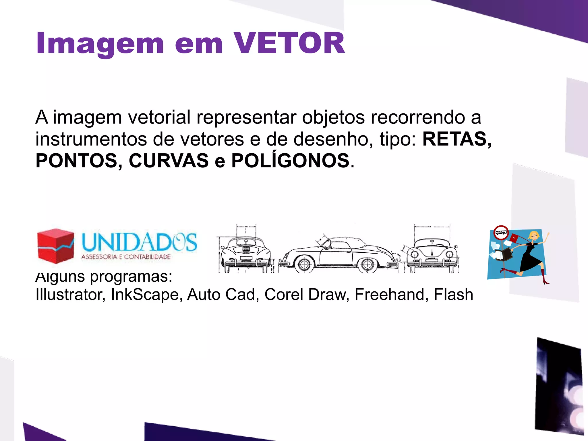 Imagem em VETOR   A imagem vetorial representar objetos recorrendo a instrumentos de vetores e de desenho, tipo:  RETAS, PONTOS, CURVAS e POLÍGONOS .  Alguns programas: Illustrator, InkScape, Auto Cad, Corel Draw, Freehand, Flash 