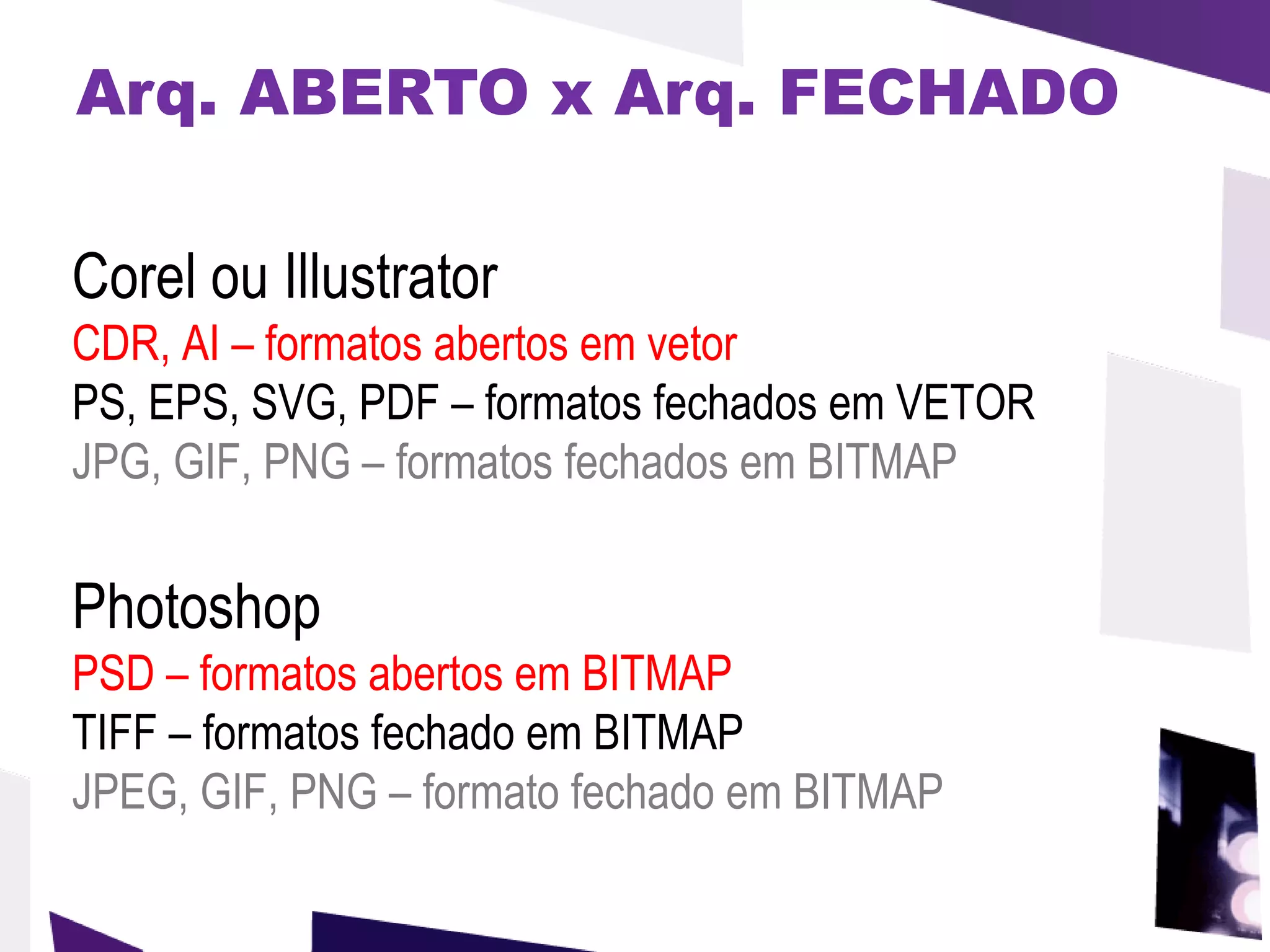 Arq. ABERTO x Arq. FECHADO Corel ou Illustrator CDR, AI – formatos abertos em vetor PS, EPS, SVG, PDF – formatos fechados em VETOR JPG, GIF, PNG – formatos fechados em BITMAP Photoshop PSD   – formatos abertos em BITMAP   TIFF – formatos fechado em BITMAP  JPEG, GIF, PNG – formato fechado em BITMAP 