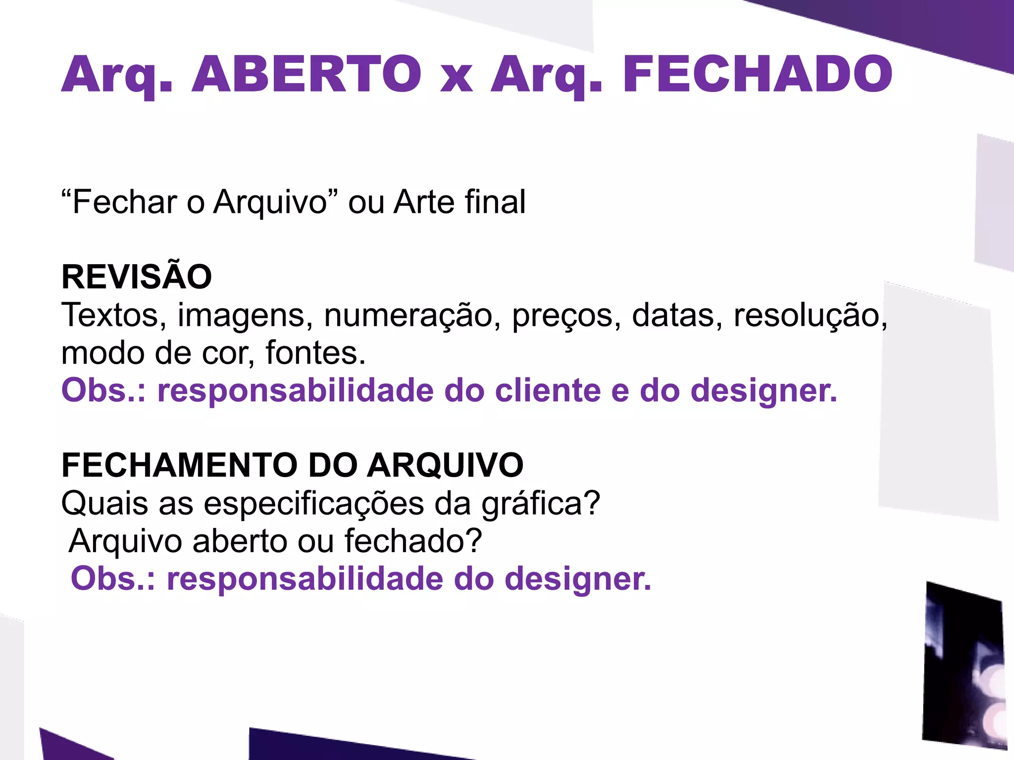 Arq. ABERTO x Arq. FECHADO “ Fechar o Arquivo” ou Arte final REVISÃO Textos, imagens, numeração, preços, datas, resolução, modo de cor, fontes.  Obs.: responsabilidade do cliente e do designer. FECHAMENTO DO ARQUIVO Quais as especificações da gráfica?  Arquivo aberto ou fechado?  Obs.: responsabilidade do designer. 