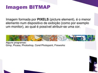 Imagem BITMAP Imagem formada por  PIXELS  (picture element), é o menor elemento num dispositivo de exibição (como por exemplo um monitor), ao qual é possível atribuir-se uma cor.  Alguns programas: Gimp, Picasa, Photoshop, Corel Photopaint, Fireworks 