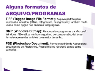 Alguns formatos de ARQUIVO/PROGRAMAS   TIFF (Tagged Image File Format  ):  Arquivo padrão para impressão industrial (offset, rotogravura, flexogravura); também muito usado como opção nas câmaras fotográgicas.  BMP (Windows Bitmap):  Usado pelos programas da Microsoft Windows. Não utiliza nenhum algoritmo de compressão, daí esse formato apresentar as fotos com maior tamanho.  PSD (Photoshop Document) :  Formato padrão da Adobe para documentos do Photoshop. Possui muitos recursos extras como camadas.  