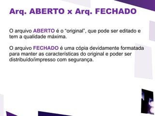 Arq. ABERTO x Arq. FECHADO O arquivo  ABERTO  é o “original”, que pode ser editado e tem a qualidade máxima.    O arquivo  FECHADO  é uma cópia devidamente formatada para manter as características do original e poder ser distribuído/impresso com segurança.  