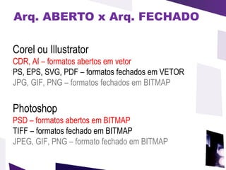 Arq. ABERTO x Arq. FECHADO Corel ou Illustrator CDR, AI – formatos abertos em vetor PS, EPS, SVG, PDF – formatos fechados em VETOR JPG, GIF, PNG – formatos fechados em BITMAP Photoshop PSD   – formatos abertos em BITMAP   TIFF – formatos fechado em BITMAP  JPEG, GIF, PNG – formato fechado em BITMAP 