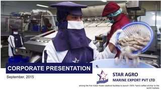 STAR AGRO
MARINE EXPORT PVT LTD
CORPORATE PRESENTATION
September, 2015
among the first Indian frozen seafood facilities to launch 100% ‘hand crafted shrimp’ to the
world markets
 
