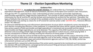 Theme 15 - Election Expenditure Monitoring
1
Guidance Plan:
1. The mandate of A324 i.e., to conduct free and fair elections are underwritten by a framework of Election
expenditure Management, result of statuary framework, decisions of the Apex Court and ECI’s own instructions.
2. Through this PPT it is expected that a clear understanding of what constitutes permissible expenditures;
impermissible expenditures; illegal election expenditures. The concept of upper expenditure limit notified by the
Commission for the AC and the PC and the formats and mechanisms to account for the said limit. Thereafter, the
types of defaults that may occur on behalf of the candidate and/or the party is to be understood. The consequence
of default which may overlap as a basis for an EP or/and for coercive action under 10A RPA 1951, ‘Electoral offences’
and/or ‘IPC offences’.
3. An extensive EEM Monitoring and enforcement administrative structure which mandatorily comes into being for
each election including bye-elections is then explained. It is expected that there will be a good understanding as to
how various aspects of both permissible and legal expenditure is monitored and accounted and the typical
impermissible and illegal expenditures are to be detected. This capacity of the EEM machinery to correctly to do the
detection and accounting of both legal and illegal election expenditure is what ensures a level playing field. It
ensures consequence of default, thereby resisting the influence of money power in elections.
4. The PPT will also situate the vertical of EEM monitoring directly by the RO/CEO and the unique interaction of the
electoral machinery with other central and state agencies such as the banks, railways, civil aviation, road transport,
state excise, forest, commercial taxes and central enforcement agencies such as IT, ED, CBI, NCRB, central law
enforcement verticals such as CISF, RPF, etc.
5. It is expected that a sequential understanding of the action points required to be monitored w.e.f announcement of
the elections (PN and notification), campaign period and account filing period post-elections and the related
statutory formats of reporting – is achieved.
 