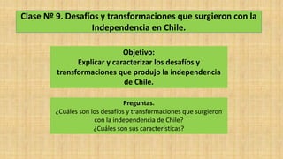 Clase Nº 9. Desafíos y transformaciones que surgieron con la
Independencia en Chile.
Objetivo:
Explicar y caracterizar los desafíos y
transformaciones que produjo la independencia
de Chile.
Preguntas.
¿Cuáles son los desafíos y transformaciones que surgieron
con la independencia de Chile?
¿Cuáles son sus características?
 
