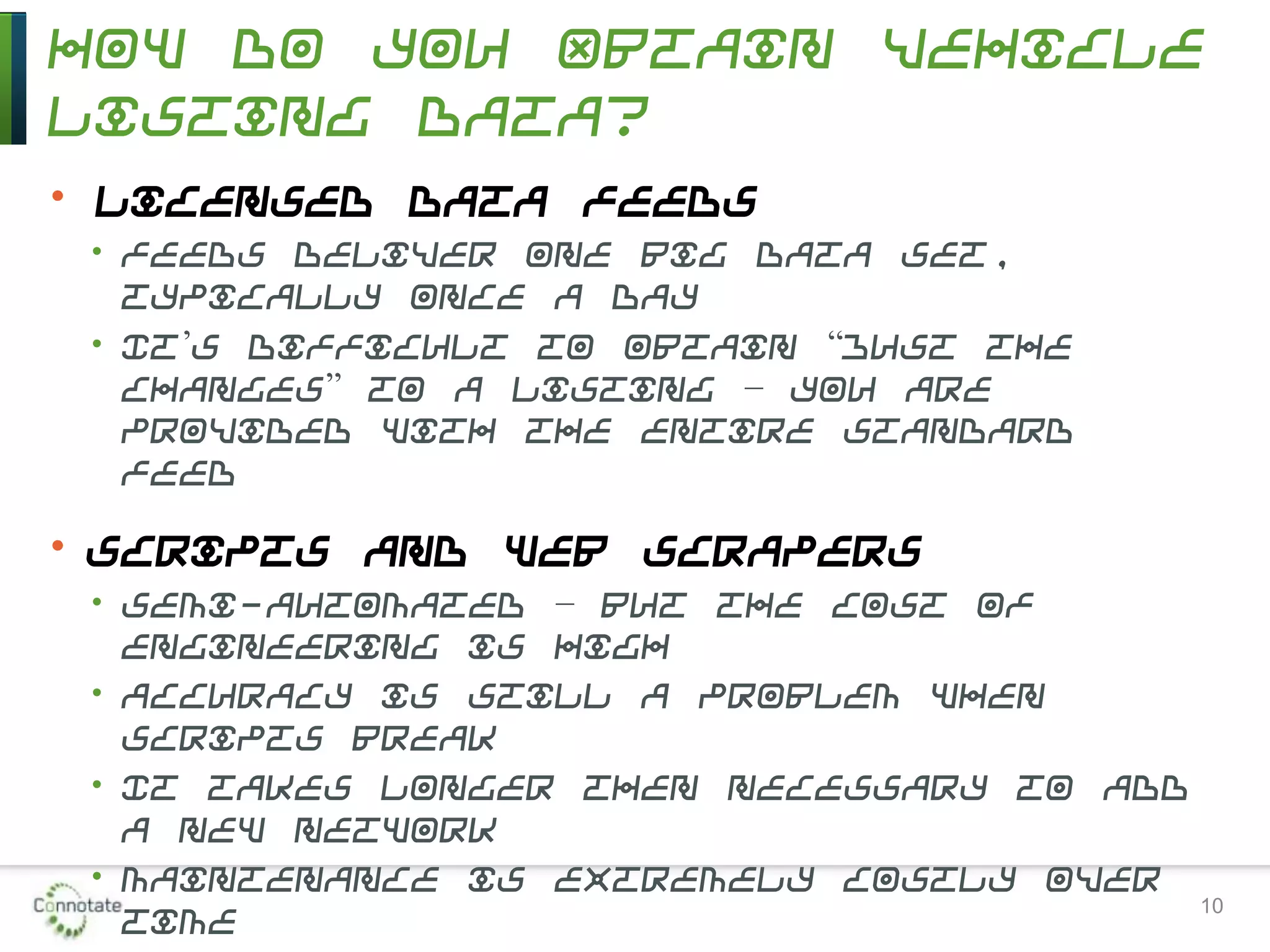 How Do You Obtain Vehicle
Listing Data?
• Licensed data feeds
• Feeds deliver one big data set,
typically once a day
• It’s difficult to obtain “just the
changes” to a listing – you are
provided with the entire standard
feed
• Scripts and Web scrapers
• Semi-automated – but the cost of
engineering is high
• Accuracy is still a problem when
scripts break
• It takes longer then necessary to add
a new network
• Maintenance is extremely costly over
time 10
 
