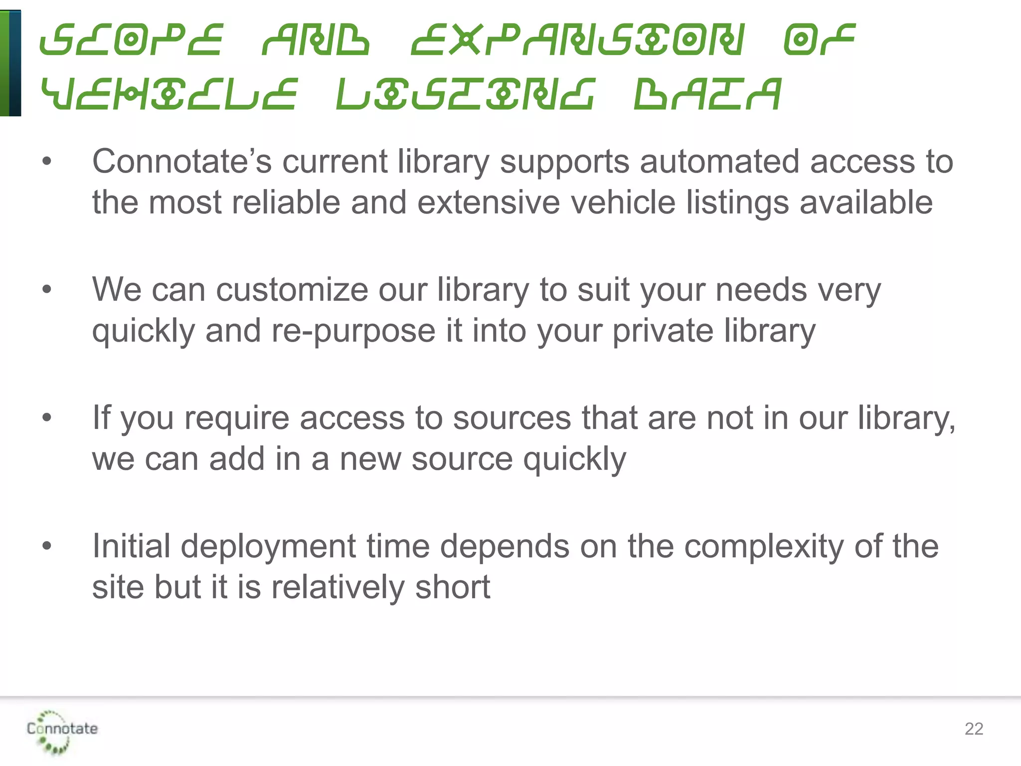 Scope and Expansion of
Vehicle Listing Data
• Connotate’s current library supports automated access to
the most reliable and extensive vehicle listings available
• We can customize our library to suit your needs very
quickly and re-purpose it into your private library
• If you require access to sources that are not in our library,
we can add in a new source quickly
• Initial deployment time depends on the complexity of the
site but it is relatively short
22
 