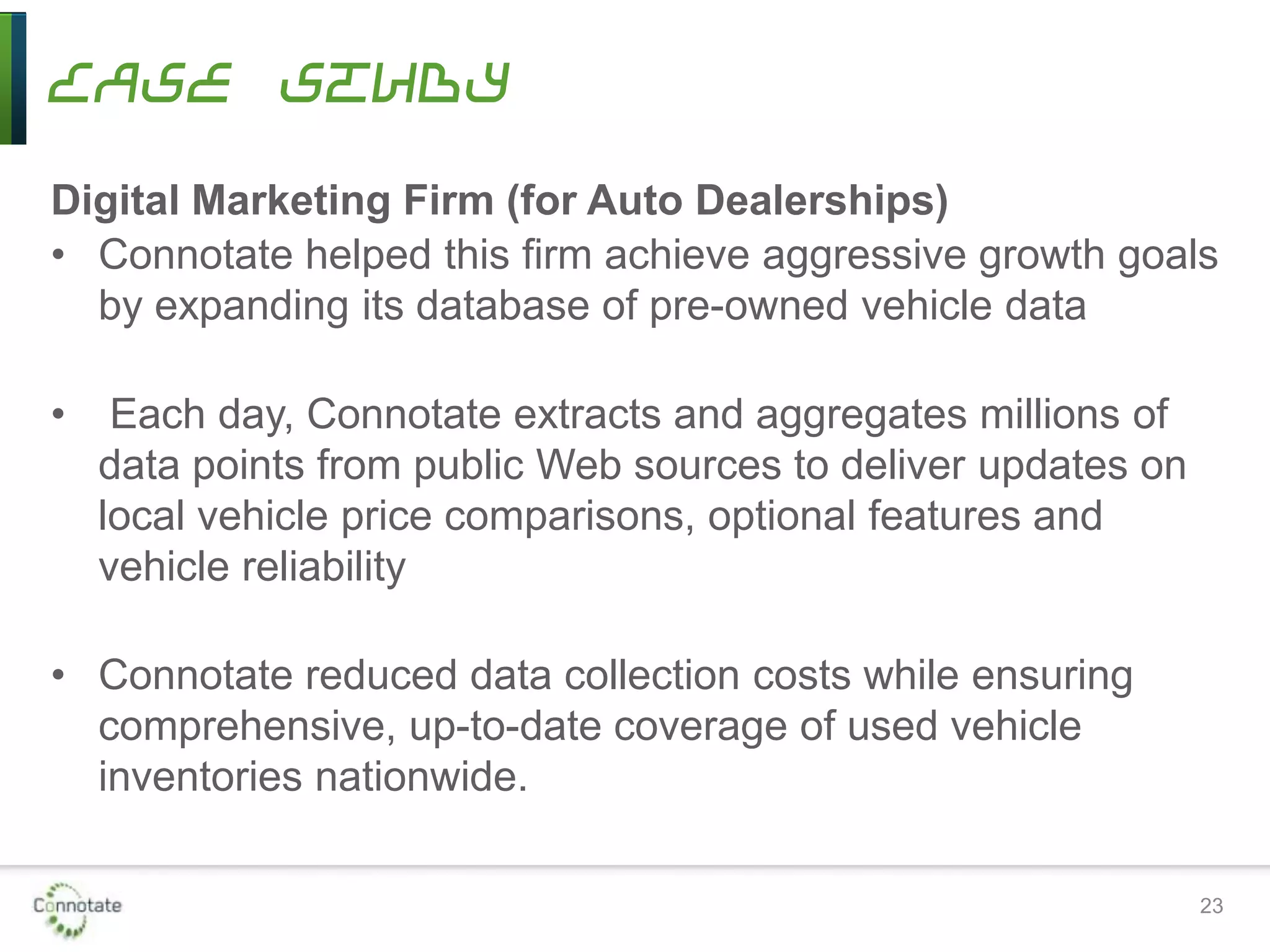 Case Study
Digital Marketing Firm (for Auto Dealerships)
• Connotate helped this firm achieve aggressive growth goals
by expanding its database of pre-owned vehicle data
• Each day, Connotate extracts and aggregates millions of
data points from public Web sources to deliver updates on
local vehicle price comparisons, optional features and
vehicle reliability
• Connotate reduced data collection costs while ensuring
comprehensive, up-to-date coverage of used vehicle
inventories nationwide.
23
 